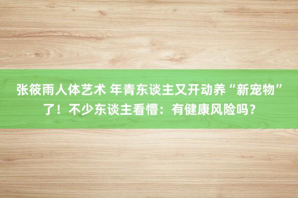 张筱雨人体艺术 年青东谈主又开动养“新宠物”了！不少东谈主看懵：有健康风险吗？