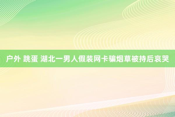 户外 跳蛋 湖北一男人假装网卡骗烟草被持后哀哭