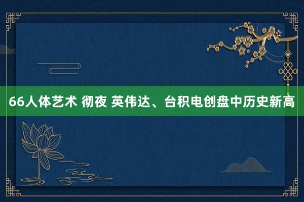 66人体艺术 彻夜 英伟达、台积电创盘中历史新高