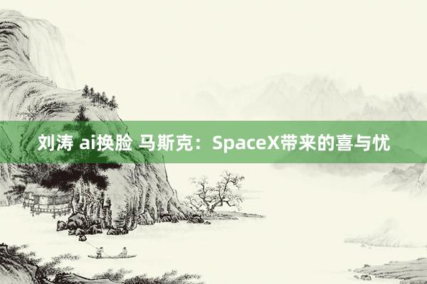 刘涛 ai换脸 马斯克：SpaceX带来的喜与忧