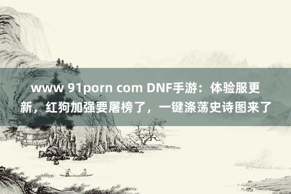 www 91porn com DNF手游：体验服更新，红狗加强要屠榜了，一键涤荡史诗图来了