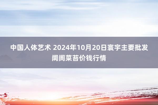 中国人体艺术 2024年10月20日寰宇主要批发阛阓菜苔价钱行情