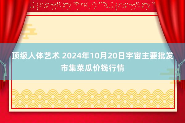 顶级人体艺术 2024年10月20日宇宙主要批发市集菜瓜价钱行情