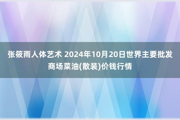 张筱雨人体艺术 2024年10月20日世界主要批发商场菜油(散装)价钱行情