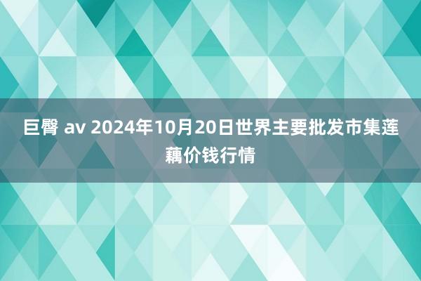 巨臀 av 2024年10月20日世界主要批发市集莲藕价钱行情