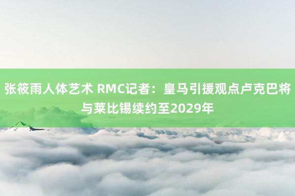 张筱雨人体艺术 RMC记者：皇马引援观点卢克巴将与莱比锡续约至2029年