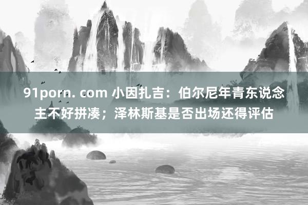 91porn. com 小因扎吉：伯尔尼年青东说念主不好拼凑；泽林斯基是否出场还得评估