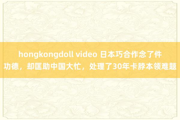 hongkongdoll video 日本巧合作念了件功德，却匡助中国大忙，处理了30年卡脖本领难题