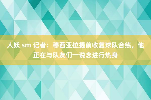 人妖 sm 记者：穆西亚拉提前收复球队合练，他正在与队友们一说念进行热身