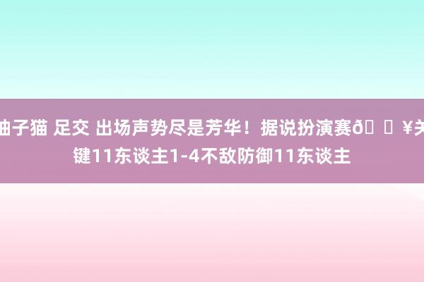 柚子猫 足交 出场声势尽是芳华！据说扮演赛🎥关键11东谈主1-4不敌防御11东谈主