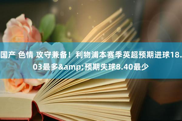 国产 色情 攻守兼备！利物浦本赛季英超预期进球18.03最多&预期失球8.40最少