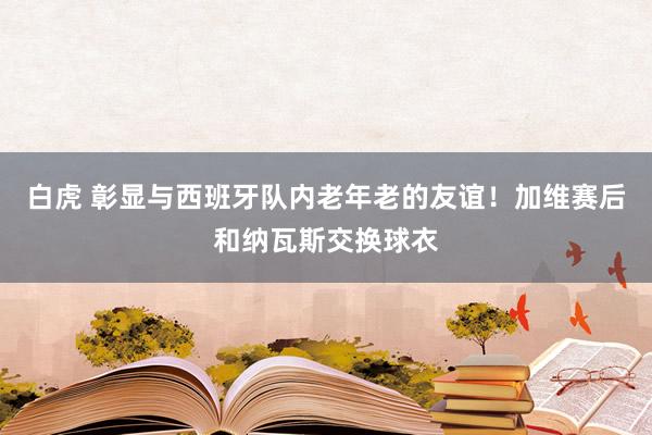 白虎 彰显与西班牙队内老年老的友谊！加维赛后和纳瓦斯交换球衣