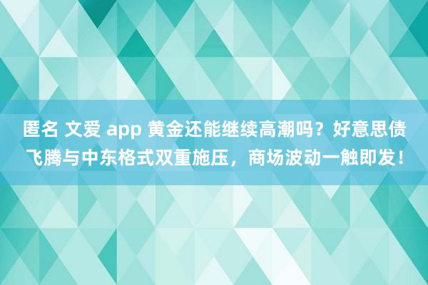 匿名 文爱 app 黄金还能继续高潮吗？好意思债飞腾与中东格式双重施压，商场波动一触即发！