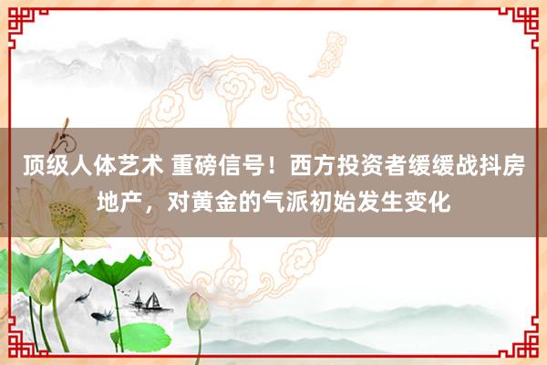 顶级人体艺术 重磅信号！西方投资者缓缓战抖房地产，对黄金的气派初始发生变化