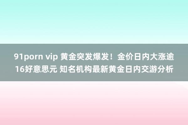 91porn vip 黄金突发爆发！金价日内大涨逾16好意思元 知名机构最新黄金日内交游分析