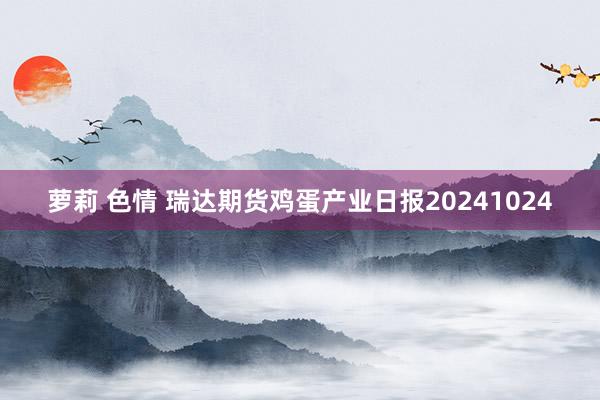 萝莉 色情 瑞达期货鸡蛋产业日报20241024