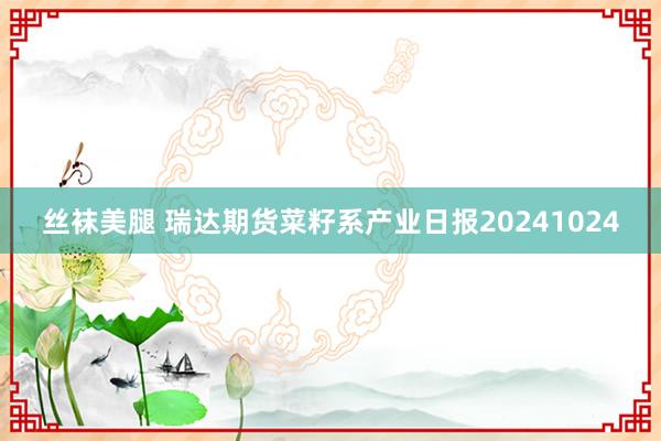 丝袜美腿 瑞达期货菜籽系产业日报20241024