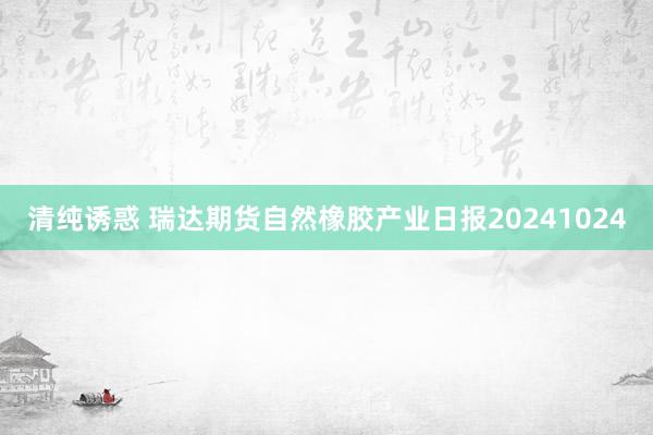 清纯诱惑 瑞达期货自然橡胶产业日报20241024