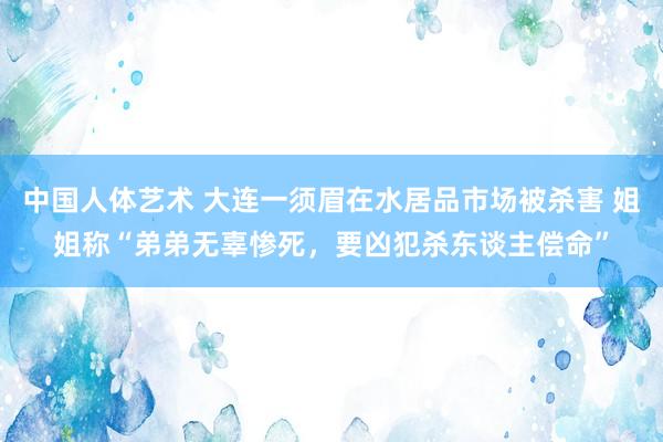 中国人体艺术 大连一须眉在水居品市场被杀害 姐姐称“弟弟无辜惨死，要凶犯杀东谈主偿命”