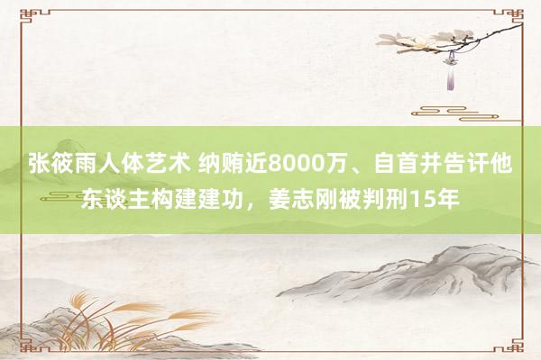 张筱雨人体艺术 纳贿近8000万、自首并告讦他东谈主构建建功，姜志刚被判刑15年