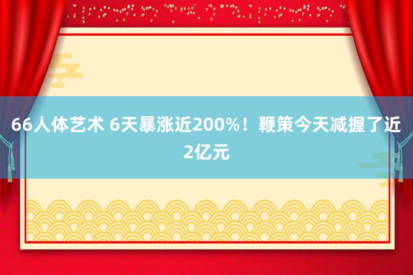 66人体艺术 6天暴涨近200%！鞭策今天减握了近2亿元