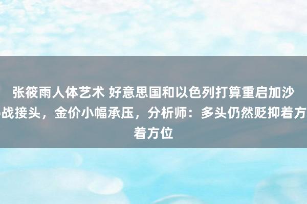 张筱雨人体艺术 好意思国和以色列打算重启加沙停战接头，金价小幅承压，分析师：多头仍然贬抑着方位