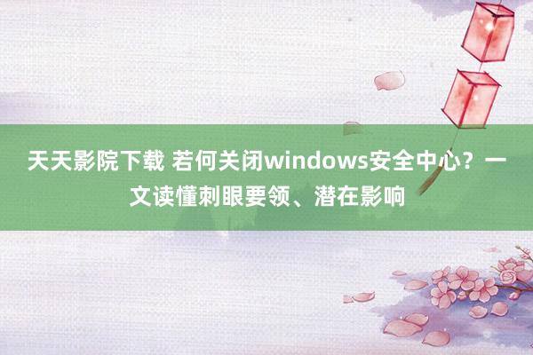 天天影院下载 若何关闭windows安全中心？一文读懂刺眼要领、潜在影响