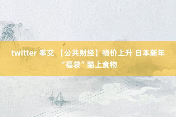 twitter 拳交 【公共财经】物价上升 日本新年“福袋”瞄上食物