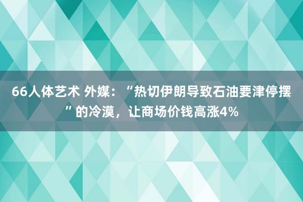 66人体艺术 外媒：“热切伊朗导致石油要津停摆”的冷漠，让商场价钱高涨4%