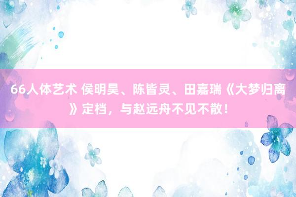 66人体艺术 侯明昊、陈皆灵、田嘉瑞《大梦归离》定档，与赵远舟不见不散！