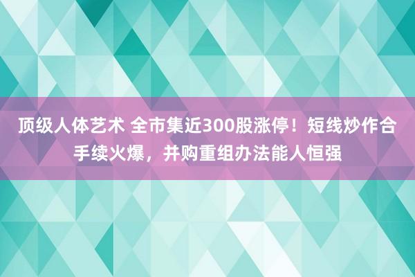 顶级人体艺术 全市集近300股涨停！短线炒作合手续火爆，并购重组办法能人恒强