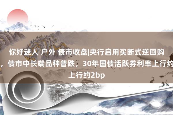 你好迷人 户外 债市收盘|央行启用买断式逆回购器用，债市中长端品种普跌，30年国债活跃券利率上行约2bp