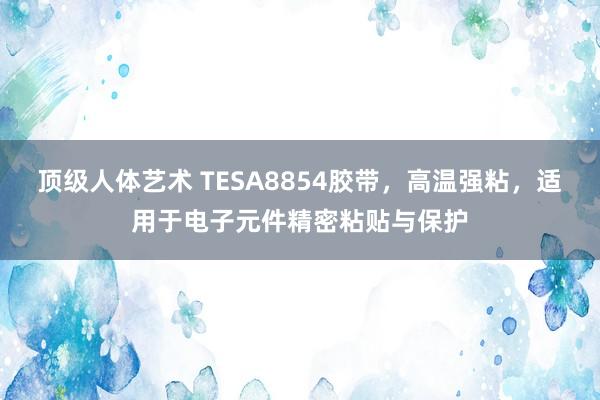 顶级人体艺术 TESA8854胶带，高温强粘，适用于电子元件精密粘贴与保护