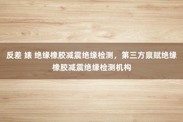 反差 婊 绝缘橡胶减震绝缘检测，第三方禀赋绝缘橡胶减震绝缘检测机构