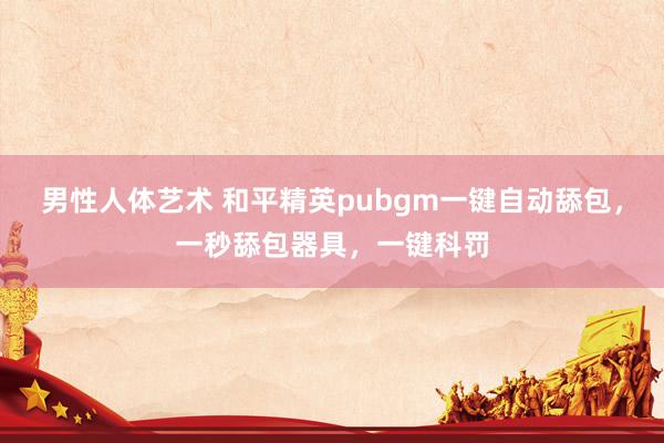 男性人体艺术 和平精英pubgm一键自动舔包，一秒舔包器具，一键科罚