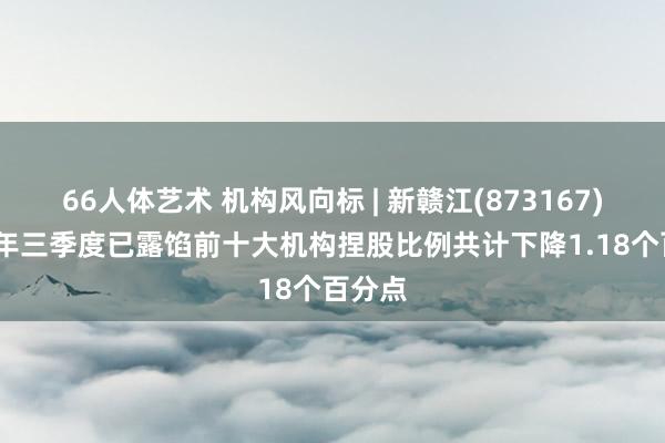 66人体艺术 机构风向标 | 新赣江(873167)2024年三季度已露馅前十大机构捏股比例共计下降1.18个百分点