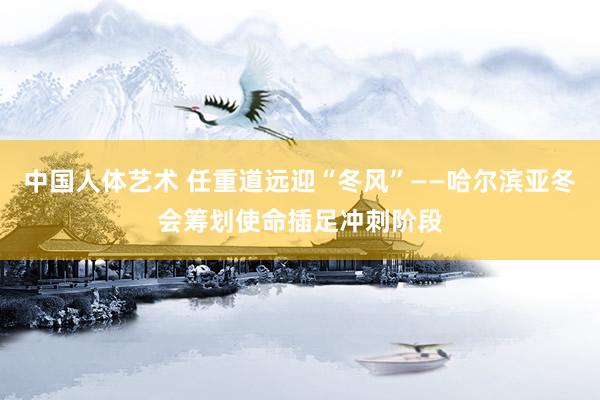 中国人体艺术 任重道远迎“冬风”——哈尔滨亚冬会筹划使命插足冲刺阶段