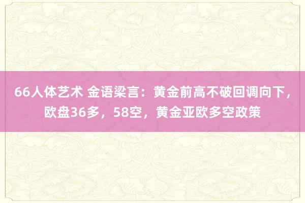 66人体艺术 金语梁言：黄金前高不破回调向下，欧盘36多，58空，黄金亚欧多空政策