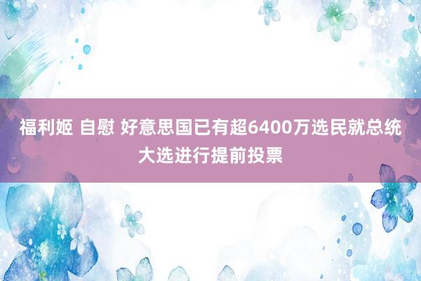 福利姬 自慰 好意思国已有超6400万选民就总统大选进行提前投票