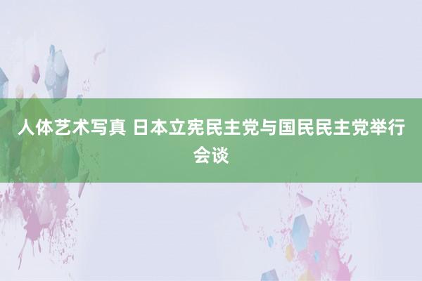 人体艺术写真 日本立宪民主党与国民民主党举行会谈