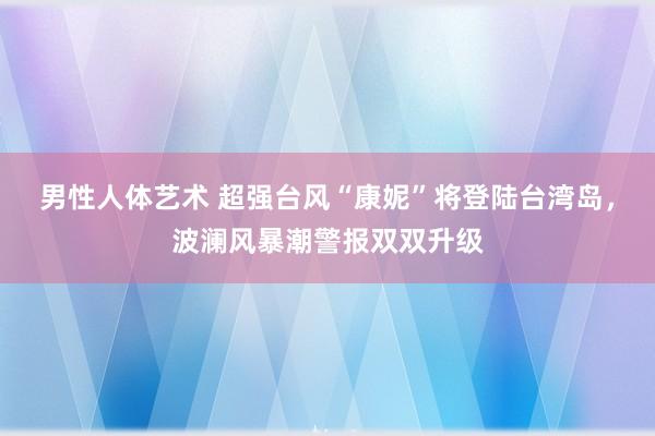 男性人体艺术 超强台风“康妮”将登陆台湾岛，波澜风暴潮警报双双升级