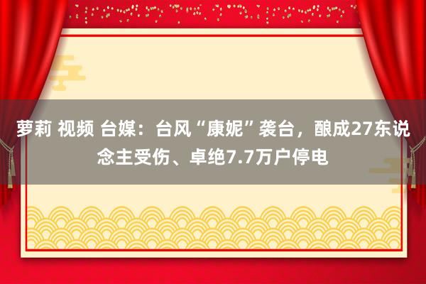 萝莉 视频 台媒：台风“康妮”袭台，酿成27东说念主受伤、卓绝7.7万户停电