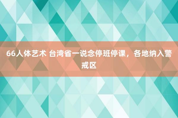 66人体艺术 台湾省一说念停班停课，各地纳入警戒区