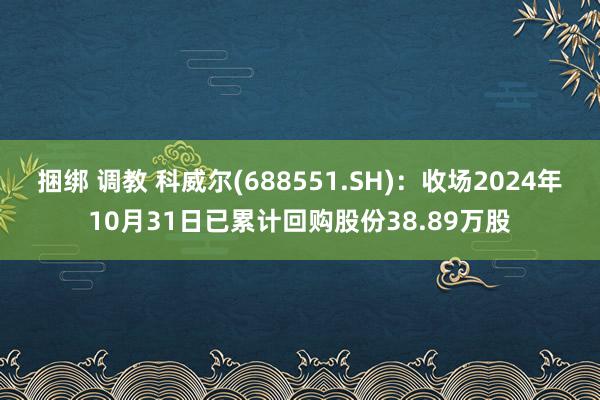 捆绑 调教 科威尔(688551.SH)：收场2024年10月31日已累计回购股份38.89万股