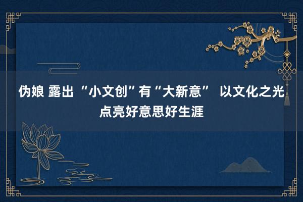 伪娘 露出 “小文创”有“大新意”  以文化之光点亮好意思好生涯