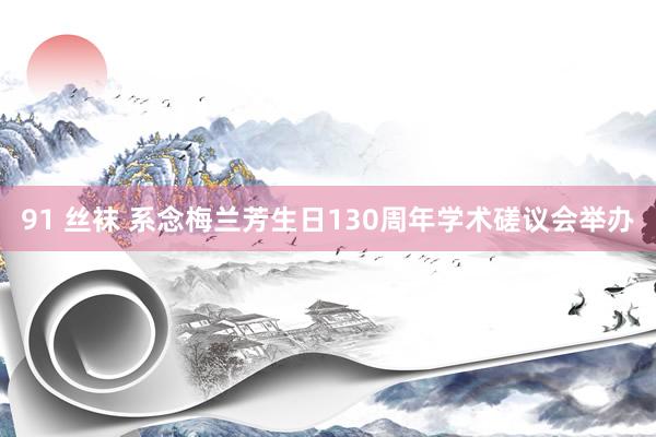 91 丝袜 系念梅兰芳生日130周年学术磋议会举办