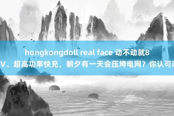 hongkongdoll real face 动不动就800V、超高功率快充，朝夕有一天会压垮电网？你认可吗？