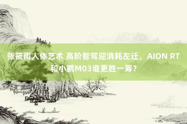 张筱雨人体艺术 高阶智驾迎消耗左迁，AION RT和小鹏M03谁更胜一筹？