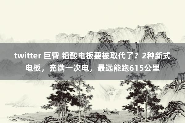 twitter 巨臀 铅酸电板要被取代了？2种新式电板，充满一次电，最远能跑615公里