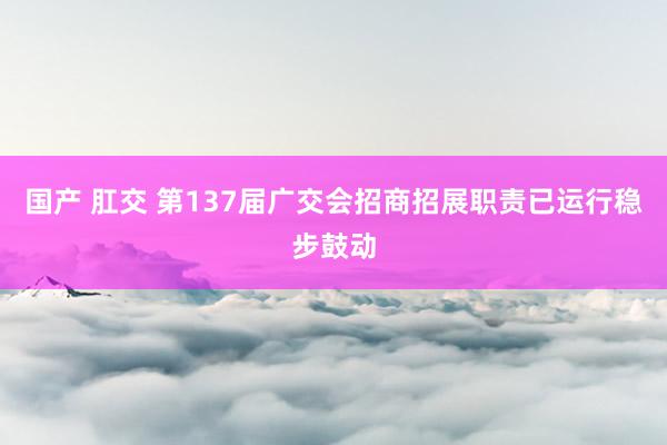 国产 肛交 第137届广交会招商招展职责已运行稳步鼓动